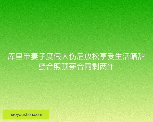 库里带妻子度假大伤后放松享受生活晒甜蜜合照顶薪合同剩两年 库里带妻子度假大伤后放松享受生活晒甜蜜合照顶薪合同剩两年