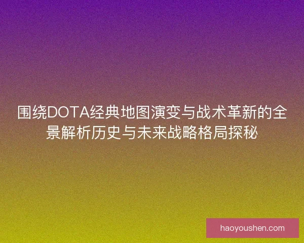 围绕DOTA经典地图演变与战术革新的全景解析历史与未来战略格局探秘