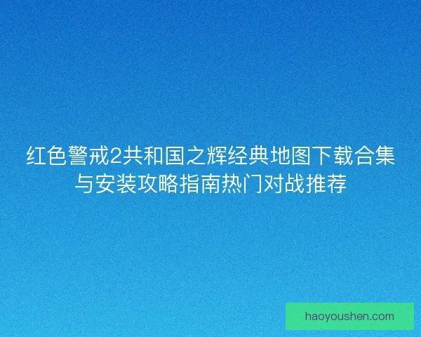 红色警戒2共和国之辉经典地图下载合集与安装攻略指南热门对战推荐