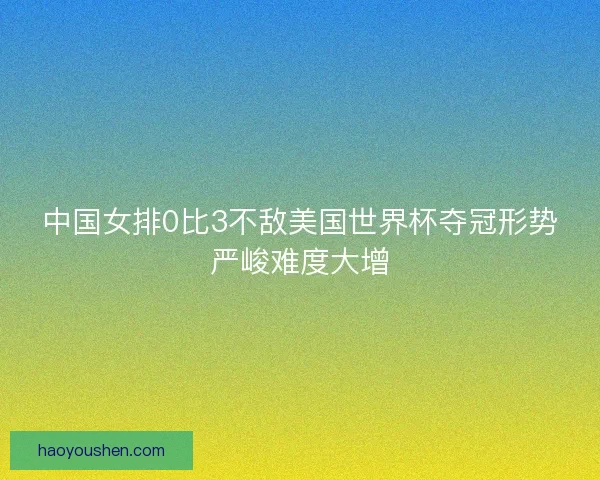中国女排0比3不敌美国世界杯夺冠形势严峻难度大增