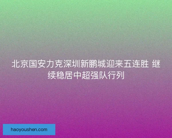 北京国安力克深圳新鹏城迎来五连胜 继续稳居中超强队行列