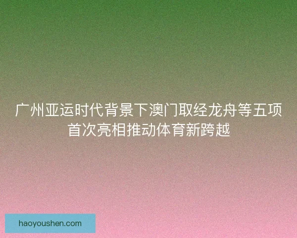 广州亚运时代背景下澳门取经龙舟等五项首次亮相推动体育新跨越