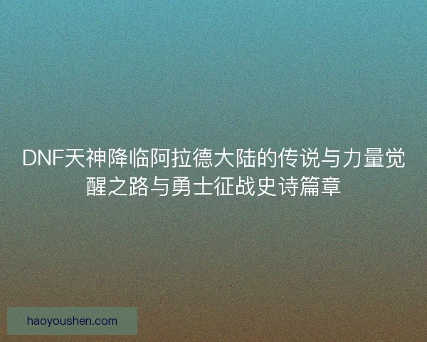 DNF天神降临阿拉德大陆的传说与力量觉醒之路与勇士征战史诗篇章