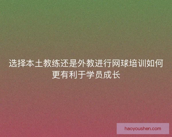 选择本土教练还是外教进行网球培训如何更有利于学员成长