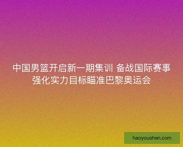 中国男篮开启新一期集训 备战国际赛事强化实力目标瞄准巴黎奥运会 中国男篮开启新一期集训 备战国际赛事强化实力目标瞄准巴黎奥运会