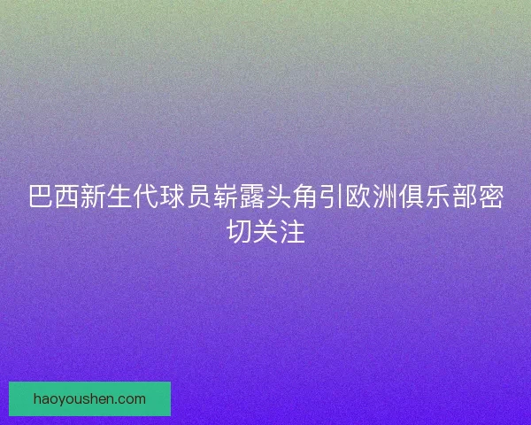 巴西新生代球员崭露头角引欧洲俱乐部密切关注