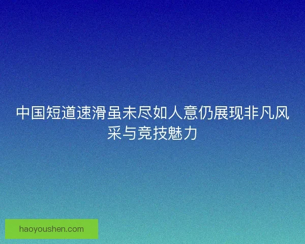 中国短道速滑虽未尽如人意仍展现非凡风采与竞技魅力
