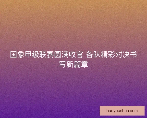 国象甲级联赛圆满收官 各队精彩对决书写新篇章