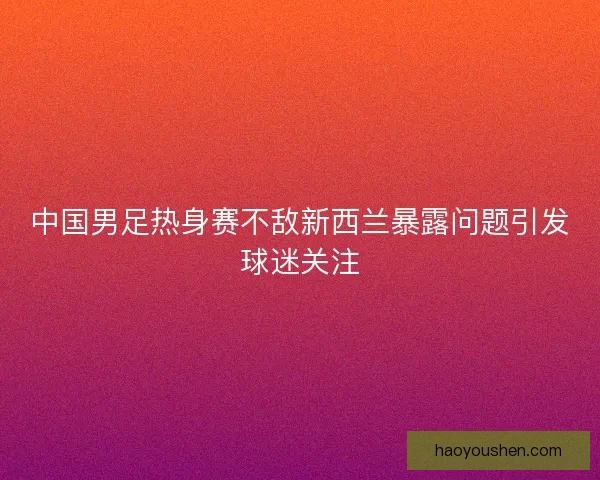 中国男足热身赛不敌新西兰暴露问题引发球迷关注