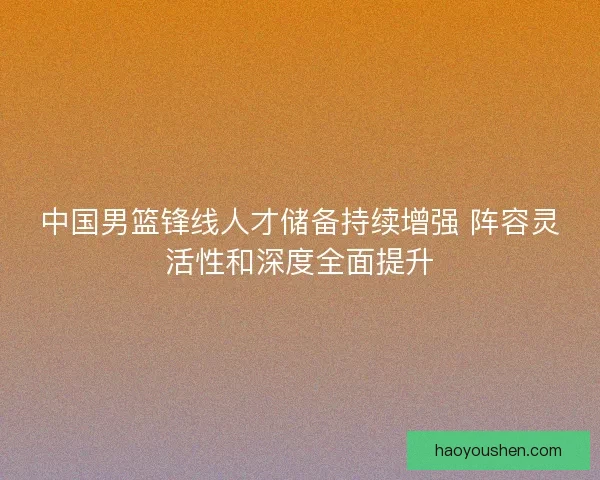 中国男篮锋线人才储备持续增强 阵容灵活性和深度全面提升
