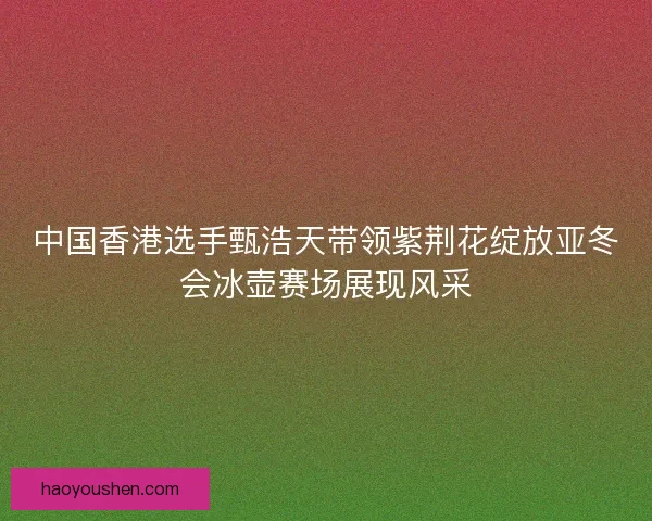 中国香港选手甄浩天带领紫荆花绽放亚冬会冰壶赛场展现风采