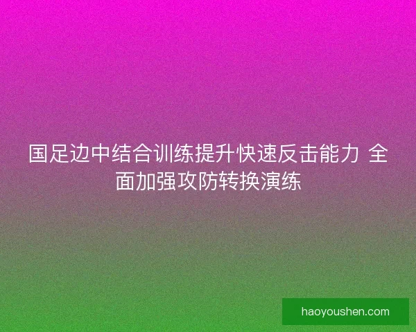 国足边中结合训练提升快速反击能力 全面加强攻防转换演练